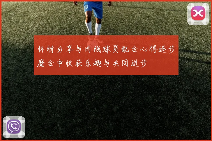 怀特分享与内线球员配合心得逐步磨合中收获乐趣与共同进步