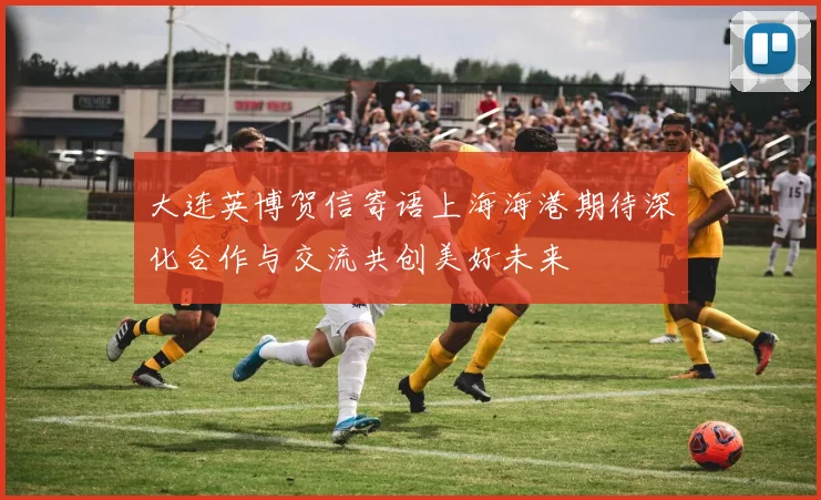 大连英博贺信寄语上海海港期待深化合作与交流共创美好未来
