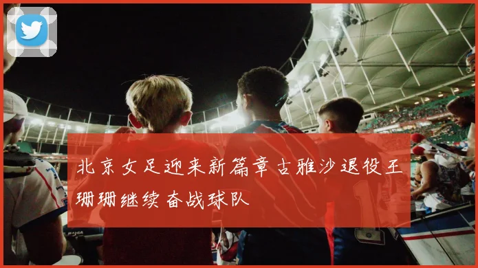 北京女足迎来新篇章古雅沙退役王珊珊继续奋战球队