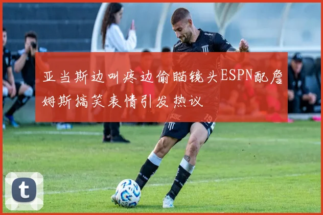 亚当斯边叫疼边偷瞄镜头ESPN配詹姆斯搞笑表情引发热议