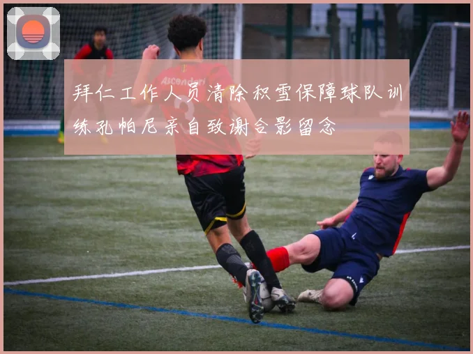 拜仁工作人员清除积雪保障球队训练孔帕尼亲自致谢合影留念