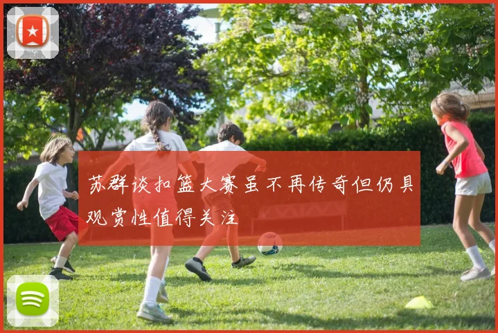 苏群谈扣篮大赛虽不再传奇但仍具观赏性值得关注