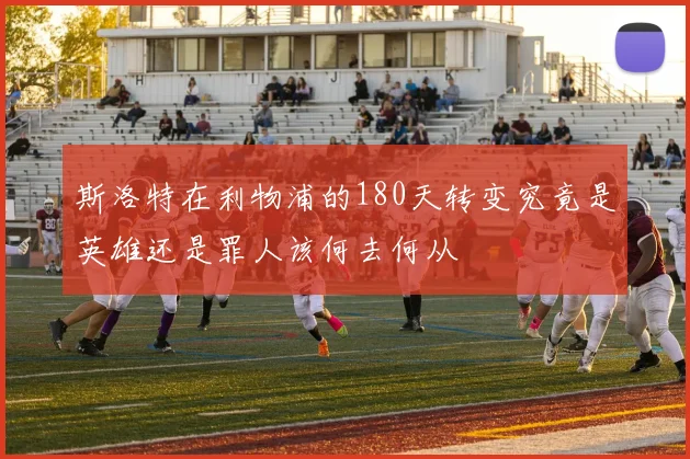 斯洛特在利物浦的180天转变究竟是英雄还是罪人该何去何从