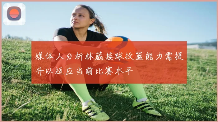 媒体人分析林葳接球投篮能力需提升以适应当前比赛水平