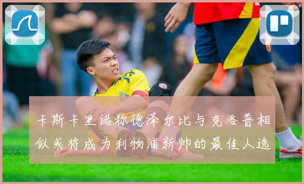 卡斯卡里诺称德泽尔比与克洛普相似或将成为利物浦新帅的最佳人选