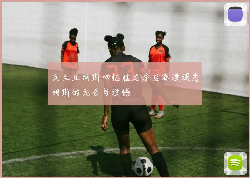 瓦兰丘纳斯回忆猛龙季后赛遭遇詹姆斯的无奈与遗憾
