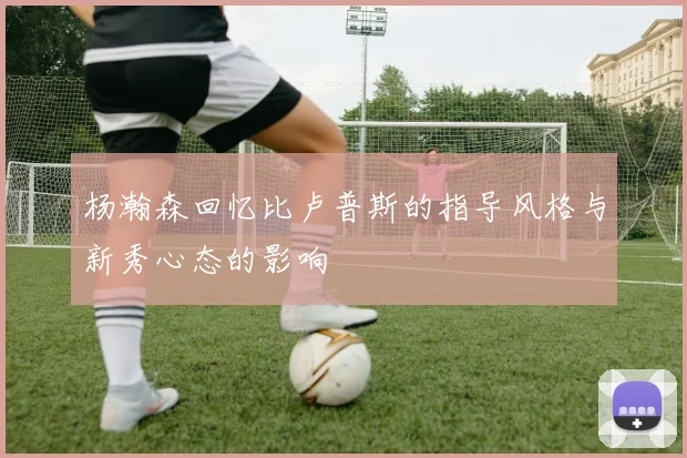 杨瀚森回忆比卢普斯的指导风格与新秀心态的影响