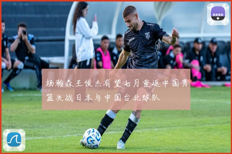杨瀚森王俊杰有望七月重返中国男篮决战日本与中国台北球队
