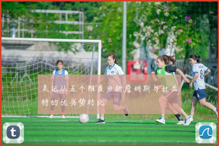 美记从五个维度分析詹姆斯与杜兰特的优劣势对比