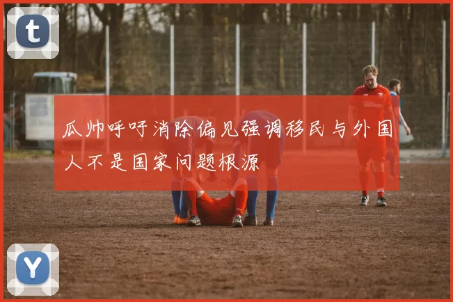 瓜帅呼吁消除偏见强调移民与外国人不是国家问题根源