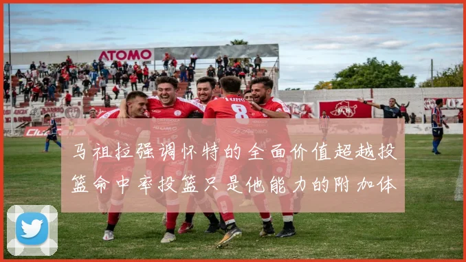 马祖拉强调怀特的全面价值超越投篮命中率投篮只是他能力的附加体现