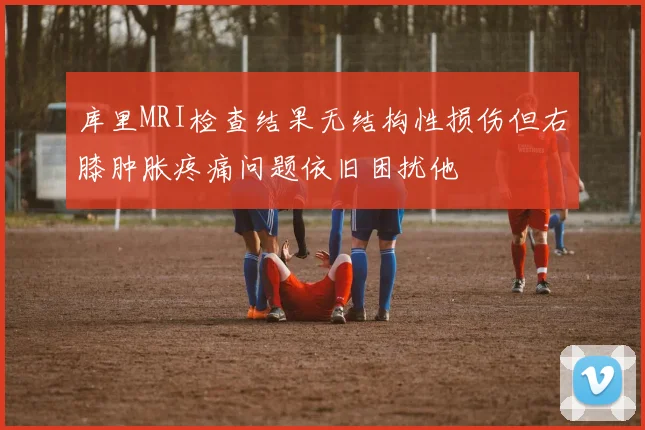 库里MRI检查结果无结构性损伤但右膝肿胀疼痛问题依旧困扰他