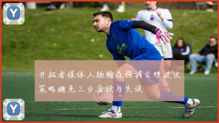 开拓者媒体人杨瀚森强调合理进攻策略避免三分盲投与失误
