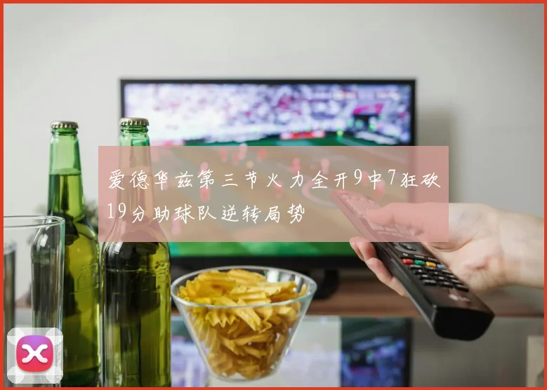 爱德华兹第三节火力全开9中7狂砍19分助球队逆转局势
