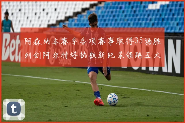 阿森纳本赛季各项赛事取得35场胜利创阿尔特塔执教新纪录领跑五大联赛