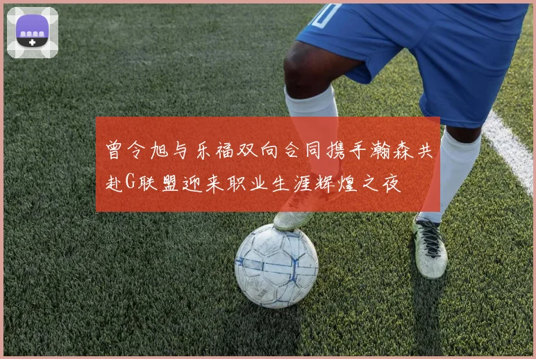 曾令旭与乐福双向合同携手瀚森共赴G联盟迎来职业生涯辉煌之夜